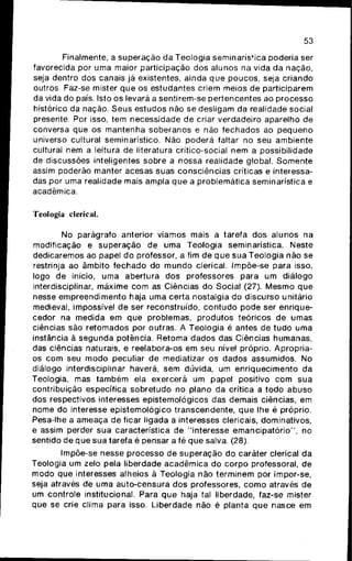 53
Finalmente, a superação da Teologia seminarística poderia ser
favorecida por uma maior participação dos alunos na vida da nação,
seja dentro dos canais já existentes, ainda q u e poucos, seja criando
outros. Faz-se mister q u e os estudantes criem meios de participarem
da vida do país. Isto os levará a sentirem-se pertencentes ao processo
histórico da nação. Seus estudos não se desligam da realidade social
presente. Por isso, tem necessidade de criar verdadeiro aparelho de
conversa que os m a n t e n h a s o b e r a n o s e não f e c h a d o s ao p e q u e n o
universo cultural seminarístico. Não poderá faltar no seu ambiente
cultural nem a leitura de literatura crítico-social nem a possibilidade
de discussões inteligentes sobre a nossa realidade global. S o m e n t e
assim poderão manter acesas suas consciências críticas e interessa-
das por uma realidade mais afhpla q u e a problemática seminarística e
acadêmica.
Teologia clerical.
No parágrafo anterior víamos mais a tarefa dos alunos na
modificação e superação de uma Teologia seminarística. Neste
dedicaremos ao papel do professor, a fim de q u e s u a Teologia não se
restrinja ao âmbito f e c h a d o do m u n d o clerical. Impõe-se para isso,
logo de início, uma abertura dos professores para um diálogo
interdisciplinar, máxime c o m as Ciências do Social (27). M e s m o q u e
nesse empreendimento haja uma certa nostalgia do discurso unitário
medieval, impossível de ser reconstruído, c o n t u d o pode ser enrique-
cedor na medida em q u e problemas, p r o d u t o s teóricos de umas
ciências são retomados por outras. A Teologia é antes de t u d o uma
instância à s e g u n d a potência. Retoma dados das Ciências humanas,
das ciências naturais, e reelabora-os em seu nível próprio. Apropria-
os c o m seu m o d o peculiar de mediatizar os dados assumidos. No
diálogo interdisciplinar haverá, sem dúvida, um enriquecimento da
Teologia, mas t a m b é m ela exercerá um papel positivo c o m s u a
contribuição específica sobretudo no plano da crítica a todo a b u s o
dos respectivos interesses epistemológicos das demais ciências, em
nome do interesse epistemológico transcendente, q u e lhe é próprio.
Pesa-lhe a ameaça de ficar ligada a interesses clericais, dominativos,
e assim perder sua característica de "interesse e m a n c i p a t ó r i o " , no
sentido de q u e sua tarefa é pensar a fé q u e salva. (28).
Impõe-se nesse processo de s u p e r a ç ã o do caráter clerical da
Teologia um zelo pela liberdade a c a d ê m i c a do c o r p o professoral, de
m o d o que interesses alheios à Teologia não t e r m i n e m por impor-se,
seja através de uma auto-censura dos professores, c o m o através de
um controle institucional. Para q u e haja tal liberdade, faz-se mister
que se crie clima para isso. Liberdade não é planta q u e nasce em
 