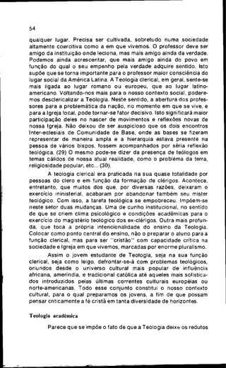 54
qualquer lugar. Precisa ser cultivada, s o b r e t u d o numa sociedade
altamente coercitiva c o m o a em q u e vivemos. O professor deve ser
amigo da Instituição o n d e leciona, mas mais amigo ainda da verdade.
Podemos ainda acrescentar, q u e mais amigo ainda do povo em
f u n ç ã o do qual o seu e m p e n h o pela verdade adquire sentido. Isto
supõe que se torna importante para o professor maior consciência do
lugar social da A m é r i c a Latina. A Teologia clerical, em geral, sente-se
mais ligada ao lugar r o m a n o o u europeu, q u e ao lugar latino-
americano. Voltando-nos mais para o nosso contexto social, podere-
mos desclericalizar a Teologia. Neste sentido, a abertura dos profes-
sores para a problemática da nação, no m o m e n t o em q u e se vive, e
para a Igreja local, p o d e tornar-se fator decisivo. Isto significará maior
participação deles no nascer de movimentos e reflexões novas de
nossa Igreja. Não deixou de ser auspicioso q u e os dois encontros
Inter-eclesiais de C o m u n i d a d e de Base, o n d e as bases se fizeram
representar de maneira ampla e a hierarquia estava presente na
pessoa de vários bispos, fossem a c o m p a n h a d o s por séria reflexão
teológica. (29) O m e s m o pode-se dizer da presença de teólogos em
temas cálidos de nossa atual realidade, c o m o o problema da terra,
religiosidade popular, etc... (30).
A teologia clerical era praticada na s u a q u a s e totalidade por
pessoas do clero e em função da f o r m a ç ã o de clérigos. Acontece,
entretanto, que muitos dos que, por diversas razões, deixaram o
exercício ministerial, acabaram por abandonar t a m b é m seu mister
teológico. C o m isso, a tarefa teológica se e m p o b r e c e u . Impõem-se
neste setor duas mudanças. Uma de c u n h o institucional, no sentido
de q u e se criem clima psicológico e c o n d i ç õ e s acadêmicas para o
exercício do magistério teológico dos ex-clérigos. Outra mais profun-
da, que toca a própria intencionalidade do ensino da Teologia.
Colocar c o m o p o n t o central d o ensino, não o preparar o aluno para a
função clerical, mas para ser " c r i s t ã o " c o m capacidade crítica na
sociedade e Igreja em que vivemos, marcadas por enorme pluralismo.
Assim o jovem estudante de Teologia, seja na sua função
clerical, seja c o m o leigo, defrontar-se-á c o m problemas teológicos,
oriundos desde o universo cultural mais popular de influência
africana, ameríndia, e tradicional católica até aqueles mais sofistica-
dos introduzidos pelas últimas correntes culturais européias ou
norte-americanas. T o d o esse c o n j u n t o constitui o nosso contexto
cultural, para o qual preparamos os jovens, a fim de que possam
pensar criticamente a fé cristã em tanta diversidade de horizontes.
Teologia acadêmica
Parece q u e se impõe o fato de q u e a Teologia deixe os redutos
 