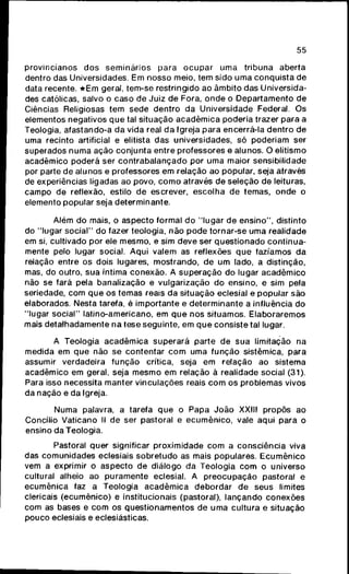 55
provincianos d o s s e m i n á r i o s para o c u p a r uma tribuna aberta
dentro das Universidades. Em nosso meio, tem sido uma c o n q u i s t a de
data recente. * E m geral, tem-se restringido ao âmbito das Universida-
des católicas, salvo o caso de Juiz de Fora, o n d e o Departamento de
Ciências Religiosas tem sede dentro da Universidade Federal. Os
elementos negativos q u e tal situação a c a d ê m i c a poderia trazer para a
Teologia, afastando-a da vida real da Igreja para encerrá-la dentro de
uma recinto artificial e elitista das universidades, só poderiam ser
superados n u m a ação c o n j u n t a entre professores e alunos. O elitismo
acadêmico poderá ser c o n t r a b a l a n ç a d o por uma maior sensibilidade
por parte de alunos e professores em relação ao popular, seja através
de experiências ligadas ao povo, c o m o através de seleção de leituras,
campo de reflexão, estilo de escrever, escolha de temas, o n d e o
elemento popular seja determinante.
Além do mais, o aspecto formal do "lugar de e n s i n o " , distinto
do "lugar s o c i a l " do fazer teologia, não p o d e tornar-se uma realidade
em si, cultivado por ele mesmo, e sim deve ser q u e s t i o n a d o c o n t i n u a -
mente pelo lugar social. Aqui valem as reflexões q u e fazíamos da
relação entre os dois lugares, mostrando, de um lado, a distinção,
mas, do outro, sua íntima conexão. A s u p e r a ç ã o do lugar a c a d ê m i c o
não se fará pela banalização e vulgarização do ensino, e sim pela
seriedade, com q u e os temas reais da situação eclesial e popular são
elaborados. Nesta tarefa, é importante e determinante a influência do
"lugar s o c i a l " latino-americano, em q u e nos situamos. Elaboraremos
mais detalhadamente na tese seguinte, em q u e consiste tal lugar.
A Teologia a c a d ê m i c a superará parte de sua limitação na
medida em que não se contentar c o m uma f u n ç ã o sistêmica, para
assumir verdadeira f u n ç ã o crítica, seja em relação ao sistema
acadêmico em geral, seja m e s m o em relação à realidade social (31).
Para isso necessita manter vinculações reais c o m os problemas vivos
da nação e da Igreja.
Numa palavra, a tarefa q u e o Papa J o ã o XXIII propôs ao
Concilio Vaticano II de ser pastoral e e c u m ê n i c o , vale aqui para o
ensino da Teologia.
Pastoral quer significar proximidade c o m a consciência viva
das comunidades eclesiais sobretudo as mais populares. E c u m ê n i c o
vem a exprimir o aspecto de diálogo da Teologia c o m o universo
cultural alheio ao puramente eclesial. A p r e o c u p a ç ã o pastoral e
ecumênica faz a Teologia a c a d ê m i c a debordar de seus limites
clericais (ecumênico) e institucionais (pastoral), lançando conexões
com as bases e c o m os questionamentos de uma cultura e situação
pouco eclesiais e eclesiásticas.
 