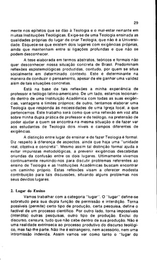 29
mente nos epítetos que se dão ã Teologia e o mal-estar reinante em
muitas Instituições Teológicas. Exige-se de uma Teologia ensinada as
qualidades próprias do lugar de criar Teologia, que não é a Universi-
dade. Esquece-se que existem dois lugares com exigências próprias,
ainda que mantenham entre si ligações profundas e que não se
podem desconhecer.
A tese elaborada em termos abstratos, teóricos e formais não
quer desconhecer nossa situação concreta de Brasil. Predominam
reflexões espistemológicas produzidas, contudo, por quem se situa
socialmente em determinado contexto. Este é determinante na
maneira de conduzir o pensamento, apesar de ele ganhar uma validez
além de tais situações concretas.
Está na base de tais reflexões a minha experiência de
professor e teólogo latino-americano. De um lado, estamos lecionan-
do dentro de uma Instituição Acadêmica com todas as suas exigên-
cias, vantagens e limites próprios; de outro, tentamos elaborar uma
Teologia que responda ãs necessidades de uma Igreja local, a que
pertencemos. Este trabalho será como que uma reflexão em voz alta
sobre minha dupla prática de professor e de teólogo, na pretensão de
poder ajudar a quem se encontra na mesma situação e de fazer ver
aos estudantes de Teologia dois níveis e campos diferentes de
exigências.
A distinção entre lugar de ensinar e de fazer Teologia é formal.
Diz respeito à diferença de aspectos, ainda que haja uma "unidade
real, objetiva e concreta". Mesmo assim tal distinção formal ajuda a
evitar impurezas metodológicas, a prevenir exigências descabidas
oriundas da confusão entre os dois lugares. Ultimamente vivemos
continuamente reunindo-nos para discutir problemas referentes ao
ensino de Teologia e as Instituições Acadêmicas buscam encontrar
um caminho próprio. Estas reflexões visam a oferecer modesta
contribuição para tais discussões, situando alguns problemas nos
seus devidos lugares.
2. Lugar do Ensino
Vamos trabalhar com a categoria "lugar". O "lugar" define-se
sobretudo pela sua dupla função de permissão e interdição. Torna
possíveis (permite) certo tipo de produção, certa pesquisa, define o
factível de um processo científico. Por outro lado, torna impossíveis
(interdita) outras pesquisas, outro tipo de produção. Exclui do
discurso, censura, tudo que não cabe dentro de sua produção. Não é
uma realidade extrínseca ao processo produtivo do discurso teológi-
co, mas faz-lhe parte. Não lhe é estrangeiro, nem acessório, nem uma
intromissão indevida. Assim vamos ver como tanto o "lugar do
 
