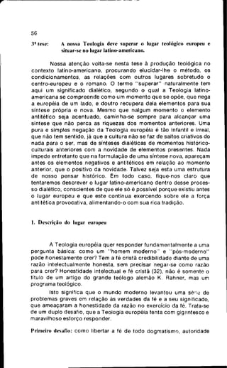 56
3- tese: A nossa Teologia deve superar o lugar teológico europeu e
situar-se no lugar latino-americano.
Nossa atenção volta-se nesta tese à p r o d u ç ã o teológica no
contexto latino-americano, p r o c u r a n d o elucidar-lhe o método, os
condicionamentos, as relações c o m outros lugares sobretudo o
centro-europeu e o romano. O t e r m o " s u p e r a r " naturalmente tem
aqui u m significado dialético, s e g u n d o o qual a Teologia latino-
americana se c o m p r e e n d e c o m o u m m o m e n t o q u e se opõe, q u e nega
a européia de um lado, e doutro r e c u p e r a dela elementos para sua
síntese própria e nova. M e s m o q u e naigum m o m e n t o o elemento
antitético seja acentuado, caminha-se s e m p r e para alcançar uma
síntese q u e não perca as riquezas d o s m o m e n t o s anteriores. Uma
pura e simples negação da Teologia européia é tão infantil e irreal,
q u e não tem sentido, já q u e a cultura não se faz de saltos criativos do
nada para o ser, mas de sínteses dialéticas de m o m e n t o s histórico-
culturais anteriores c o m a novidade d e elementos presentes. Nada
impede entretanto q u e na formulação de uma síntese nova, apareçam
antes os elementos negativos e antitéticos em relação ao momento
anterior, que o positivo da novidade. Talvez seja esta uma estrutura
de nosso pensar histórico. Em t o d o caso, fique-nos claro que
tentaremos descrever o lugar latino-americano dentro desse proces-
so dialético, conscientes de q u e ele só é possível porque existiu antes
o lugar europeu e q u e este c o n t i n u a exercendo sobre ele a força
antitética provocativa, alimentando-o c o m sua rica tradição.
1. Descrição do lugar europeu
A Teologia européia quer responder fundamentalmente a uma
pergunta básica: c o m o um " h o m e m m o d e r n o " e " p ó s - m o d e r n o "
pode honestamente crer? Tem a fé cristã credibilidade diante de uma
razão intelectualmente honesta, s e m precisar negar-se c o m o razão
para crer? Honestidade intelectual e fé cristã (32), não é somente o
título de um artigo d o grande teólogo alemão K. Rahner, mas um
programa teológico.
Isto significa q u e o m u n d o m o d e r n o levantou uma série de
problemas graves em relação ás verdades da fé e a seu significado,
que ameaçaram a honestidade da razão no exercício da fé. Trata-se
de um duplo desafio, q u e a Teologia européia tenta c o m gigantesco e
maravilhoso esforço responder.
Primeiro desafio: c o m o libertar a fé de todo dogmatismo, autoridade
 