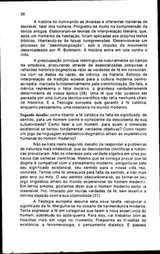 58
A história foi iluminando as diversas e diferentes maneiras d e
escrever, falar d o s homens. Progrediu-se muito n a compreensão d e
textos antigos. Elaboraram-se teorias d e interpretação literária, que,
após u m m o m e n t o d e hesitação, foram aplicadas aos próprios textos
bíblicos, libertando-se d e falsas compreensões. Desenvolve-se u m
processo d e " d e s m i t o l o g i z a ç ã o " , s o b o impulso d o movimento
d e s e n c a d e a d o por R. Bultmann. A história entre e m luta contra o
mito.
A p r e o c u p a ç ã o principal restringiu-se naturalmente ao c a m p o
da ortodoxia, p r o c u r a n d o através d e especializadas pesquisas e
reflexões histórico-dogmáticas reter as verdades d e fé em c o n s o n â n -
cia c o m o s dados d a razão, d a ciência, d a história. Esforço de
interpretação d a tradição eclesial para a cultura m o d e r n a centro-
européia, marcada f u n d a m e n t a l m e n t e pela cientificização. De fato, a
ciência representa o fator decisivo, a grandeza verdadeiramente
determinante de nossa é p o c a (36). U m a fé q u e não pudesse ser
pensada p o r uma cultura técnico-científica não teria n e n h u m a chan-
ce histórica. E a Teologia européia quis garantir à fé católica,
e n q u a n t o pensamento, uma cidadania no m u n d o moderno.
Segundo desafio: c o m o libertar a fé católica d a falta d e significado, de
sentido, para u m h o m e m ciente e consciente d a descoberta de sua
subjetividade? C o m o falar a u m h o m e m , para q u e m a dimensão
existencial se tornou fundamental, verdades objetivas? C o m o repetir
um jogo d e linguagem eclesiástico-dogmático alheio às experiências
humanas d o h o m e m moderno?
Não se trata neste s e g u n d o desafio de responder a problemas
de natureza mais intelectual, q u e as descobertas científicas e históri-
cas provocaram. Não se interessa pela verdade objetiva em crise por
causa das certezas científicas. M e s m o que se consiga provar que tal
d o g m a é compatível c o m o pensamento moderno, pergunta-se pelo
seu significado existencial, seu sentido para a nossa vida real,
concreta. Temos uma fé ameaçada pela falta d e sentido, e não mais
pelo erro o u mito. O s e u sentido obscurecera-se, ao tornar-se seu
j o g o lingüístico alheio ao m u n d o experiencial d o h o m e m moderno.
Em termo simples, podíamos dizer q u e o h o m e m m o d e r n o sente se
insensível, frio, intocado p o r muitas verdades de fé, sem levantar a
mínima objeção contra sua objetividade (37).
A Teologia européia assume esta nova tarefa: recuperar o
significado d a fé. Mergulha-se n o o c e a n o d a hermenêutica moderna.
Tenta expressar a fé e m categorias q u e falem à nova experi j n c i a do
homem, sobretudo d o após-guerra. Para isso, vai trabalhar com as
filosofias mais e m voga no momento. Freqüenta as filosofias da
existência, a fenomenologia, o p e n s a m e n t o dialético. E passeia
 