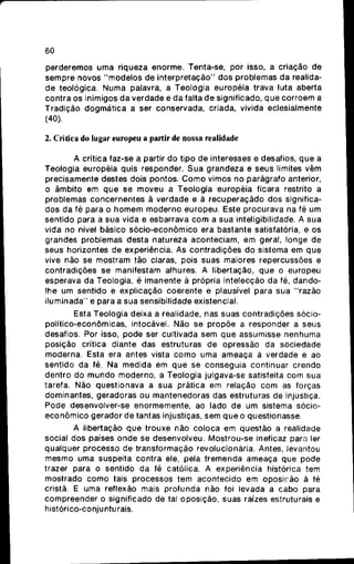 60
perderemos u m a riqueza enorme. Tenta-se, por isso, a criação de
sempre novos " m o d e l o s de i n t e r p r e t a ç ã o " d o s problemas da realida-
d e teológica. Numa palavra, a Teologia européia trava luta aberta
contra os inimigos d a verdade e d a falta d e significado, q u e c o r r o e m a
Tradição d o g m á t i c a a ser conservada, criada, vivida eclesialmente
(40).
2. Crítica do lugar europeu a partir de nossa realidade
A crítica faz-se a partir d o tipo de interesses e desafios, q u e a
Teologia européia quis responder. S u a grandeza e seus limites vêm
precisamente destes dois pontos. C o m o vimos no parágrafo anterior,
o âmbito em q u e se moveu a Teologia européia ficara restrito a
problemas c o n c e r n e n t e s à verdade e à r e c u p e r a ç ã d o dos significa-
dos da fé para o h o m e m m o d e r n o europeu. Este procurava na fé um
sentido para a sua vida e esbarrava c o m a s u a intelígibilidade. A s u a
vida no nível básico s ó c i o - e c o n ô m i c o era bastante satisfatória, e os
grandes problemas desta natureza aconteciam, e m geral, longe de
seus horizontes de experiência. As contradições d o sistema em q u e
vive não se mostram tão claras, pois suas maiores repercussões e
contradições se manifestam alhures. A libertação, q u e o europeu
esperava da Teologia, é imanente à própria intelecção da fé, dando-
lhe um sentido e explicação coerente e plausível para sua "razão
i l u m i n a d a " e para a sua sensibilidade existencial.
Esta Teologia deixa a realidade, nas suas contradições sócio-
político-econômicas, intocável. Não se p r o p õ e a responder a seus
desafios. Por isso, pode ser cultivada sem q u e assumisse nenhuma
posição crítica diante das estruturas de opressão da sociedade
moderna. Esta era antes vista c o m o uma ameaça ã verdade e ao
sentido da fé. Na medida em q u e se conseguia continuar crendo
dentro do m u n d o moderno, a Teologia julgava-se satisfeita c o m sua
tarefa. Não questionava a s u a prática em relação c o m as forças
dominantes, geradoras ou mantenedoras das estruturas de injustiça.
Pode desenvolver-se enormemente, ao lado de um sistema sócio-
e c o n ô m i c o gerador de tantas injustiças, s e m q u e o questionasse.
A libertação q u e trouxe não coloca em questão a realidade
social d o s países o n d e se desenvolveu. Mostrou-se ineficaz para ler
qualquer processo de transformação revolucionária. Antes, levantou
mesmo uma suspeita contra ele, pela tremenda ameaça que pode
trazer para o sentido d a fé católica. A experiência histórica tem
mostrado c o m o tais processos t e m acontecido em oposição á fé
cristã. E uma reflexão mais profunda não foi levada a cabo para
compreender o significado de tal oposição, suas raízes estruturais e
histórico-conjunturais.
 