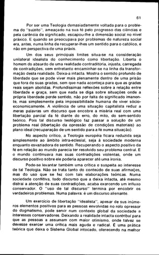 61
Por ser uma Teologia d e m a s i a d a m e n t e voltada para o proble-
ma do "sujeito", a m e a ç a d o na sua fé pelo progresso das ciências e
pela carência de significado, escapou-lhe a dimensão social no nível
práxico. E q u a n d o se p r e o c u p a v a por problemas de natureza social
era, antes, n u m a linha de recuperar-lhes um sentido para o católico, e
não em perspectiva de uma práxis.
Um dos seus principais limites situa-se na consideração
unilateral idealista do c o n h e c i m e n t o c o m o libertação. Liberta o
homem do absurdo de uma realidade contraditória, injusta, carregada
de contradições, sem entretanto encaminhar-se na linha da transfor-
mação desta realidade. Deixa-a intacta. Mostra o sentido p r o f u n d o de
liberdade que se p o d e viver mais plenamente dentro de uma prisão
que fora de suas grades, sem q u e nada a c o n t e ç a para q u e as grades
reais sejam abolidas. Profundíssimas reflexões s o b r e a relação entre
liberdade e graça, sem q u e nada se diga s o b r e situações o n d e a
própria liberdade perde sentido, não por falta de significado imanen-
te, mas simplesmente pela impossibilidade h u m a n a de viver sócio-
economicamente. A violência de uma situação capitalista reduz a
meras palavras um discurso q u e e n c o b r e a miséria real c o m uma
libertação parcial da fé diante do erro, do mito, do sem-sentido
teórico. Pois tal discurso teológico faz passar a solução de um
problema real (libertação da opressão de c o n d i ç õ e s materiais) ao
plano ideal (recuparação de um sentido para a fé n u m a situação).
No aspecto crítico, a Teologia européia ficara reduzida seja
simplesmente ao âmbito intra-eclesial, seja à sociedade m o d e r n a
enquanto esvaziadora de sentido. R e c u p e r a n d o o aspecto positivo da
fé em relação ao m u n d o parecia ter resolvido seu problema central. E
o m u n d o continuava nas suas contradições violentas, o n d e um
discurso positivo s o b r e ele poderia aparecer até uma ironia.
Pode-se levantar t a m b é m uma crítica e suspeita ao interesse
de tal Teologia. Não se trata tanto do c o n t e ú d o de suas afirmaçes,
mas do uso q u e se fez c o m tais elaborações teóricas. N u m a
sociedade conflitiva, t o d o discurso q u e a deixa intacta, até m e s m o
distrai a atenção de suas contradições, a c a b a exercendo um influxo
conservador. O " u s o de tal d i s c u r s o " termina por encobrir os
verdadeiros problemas. Numa palavra: é um discurso alienante.
Um exercício de libertação "idealista", apesar de sus inúme-
ros elementos positivos para as pessoas envolvidas no rolo opressor
do dogmatismo, p o d e servir num contexto global da sociedade a
interesses conservadores. Deixando a realidade intacta contribui para
que as pessoas a assumam c o m maior otimismo, o n d e talvez se
devesse exercer uma crítica mais aguda e radical. É uma prática
teórica q u e deixa o Sistema Global intocado, oferecendo na melhor
 