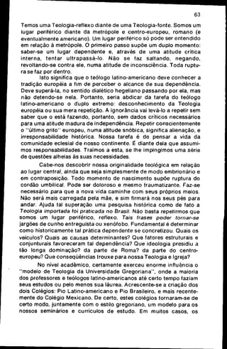 63
Temos uma Teologia-reflexo diante de uma Teologia-fonte. S o m o s um
lugar periférico diante da metrópole e c e n t r o - e u r o p e u , r o m a n o (e
eventualmente americano). Um lugar periférico só p o d e ser entendido
em relação à metrópole. O primeiro passo s u p õ e um duplo m o m e n t o ;
saber-se um lugar d e p e n d e n t e e, através de uma atitude crítica
i n t e r n a , t e n t a r u l t r a p a s s á - l o . N ã o se faz saltando, n e g a n d o ,
revoltando-se contra ele, n u m a atitude de inconsciência. T o d a ruptu-
ra se faz por dentro.
Isto significa q u e o teólogo latino-americano deve c o n h e c e r a
tradição européia a fim de perceber o alcance de sua d e p e n d ê n c i a .
Deve superá-la, no sentido dialético hegeliano p a s s a n d o por ela, mas
não detendo-se nela. Portanto, seria abdicar da tarefa do teólogo
latino-americano o duplo extremo: d e s c o n h e c i m e n t o da Teologia
européia ou sua mera repetição. A ignorância vai levá-lo a repetir sem
saber q u e o está fazendo, portanto, sem d a d o s críticos necessários
para uma atitude m a d u r a de independência. Repetir c o n s c i e n t e m e n t e
o "último g r i t o " europeu, numa atitude snóbica, significa alienação, e
irresponsabilidade histórica. Nossa tarefa é de pensar a vida da
c o m u n i d a d e eclesial d e nosso continente. É diante dela q u e assumi-
mos responsabilidades. Traímos a esta, se lhe impingimos uma série
de questões alheias às suas necessidades.
Cabe-nos descobrir nossa originalidade teológica em relação
ao lugar central, ainda q u e seja simplesmente de m o d o embrionário e
em contraposição. T o d o m o m e n t o de nascimento s u p õ e ruptura do
cordão umbilical. Pode ser d o l o r o s o e m e s m o traumatizante. Faz-se
necessário para q u e a nova vida c a m i n h e c o m seus próprios meios.
Não será mais carregada pela mãe, e sim firmará nos seus pés para
andar. Ajuda tal superação uma pesquisa histórica c o m o de fato a
Teologia importada foi praticada no Brasil. Não basta repetirmos q u e
somos um lugar periférico, refíexo. Tais frases poder tornar-se
jargões de c u n h o entreguista ou x e n ó f o b o . Fundamental é determinar
c o m o historicamente tal prática d e p e n d e n t e se concretizou. Quais os
veículos? Quais as causas determinantes? Q u e fatores estruturais e
conjunturais favoreceram tal dependência? Q u e ideologia presidiu a
tão longa dominação? da parte de Roma? da parte do centro-
europeu? Que conseqüências trouxe para nossa Teologia e Igreja?
No nível acadêmico, certamente exerceu e n o r m e influência o
" m o d e l o de Teologia da Universidade G r e g o r i a n a " , o n d e a maioria
dos professores e teólogos latino-americanos até certo tempo faziam
seus estudos ou pelo menos sua láurea. Acrescente-se a criação dos
dois Colégios: Pio Latino-americano e Pio Brasileiro, e mais recente-
mente do Colégio Mexicano. De certo, estes colégios tornaram-se de
certo modo, j u n t a m e n t e c o m o estilo gregoriano, um modelo para os
nossos seminários e currículos de estudo. Em muitos casos, os
 