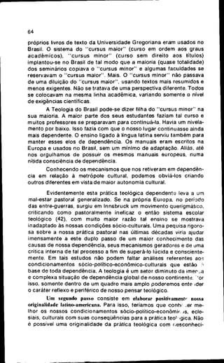 64
próprios livros d e texto d a Universidade Gregoriana eram usados no
Brasil. O sistema d o " c u r s u s maior" (curso e m o r d e m aos graus
a c a d ê m i c o s ) , " c u r s u s m i n o r " ( c u r s o s e m direito a o s títulos)
implantou-se n o Brasil d e tal m o d o q u e a maioria (quase totalidade)
dos seminários copiava o " c u r s u s m i n o r " e algumas faculdades se
reservavam o " c u r s u s maior". Mais. O " c u r s u s minor" não passava
de uma diluição d o " c u r s u s maior", usando textos mais resumidos e
menos exigentes. Não s e tratava d e uma perspectiva diferente. Todos
se colocavam na mesma linha acadêmica, variando somente o nível
de exigências científicas.
A Teologia d o Brasil pode-se dizer filha d o " c u r s u s minor" na
sua maioria. A maior parte d o s seus estudantes faziam tal curso e
muitos professores s e preparavam para continuá-la. Havia um nivela-
mento p o r baixo. Isso fazia c o m q u e o nosso lugar continuasse ainda
mais dependente. O ensino ligado à língua latina serviu também para
manter esses elos d e dependência. O s manuais eram escritos na
E u r o p a e usados n o Brasil, s e m u m mínimo d e adaptação. Aliás, até
nos orgulhamos d e possuir os mesmos manuais europeus, numa
nítida consciência d e dependência.
C o n h e c e n d o o s mecanismos q u e nos retiveram e m dependên-
cia e m relação à metrópole cultural, p o d e m o s obviá-los criando
outros diferentes em vista d e maior autonomia cultural.
Evidentemente esta prática teológica d e p e n d e n t e leva a um
mal-estar pastoral generalizado. Se na própria Europa, no período
das entre-guerras, surgiu e m Innsbruck u m m o v i m e n t o querigmático,
criticando c o m o pastoralmente ineficaz o então sistema escolar
teológico (42), c o m muito maior razão tal ensino se mostrava
inadaptado às nossas condições sócio-culturais. U m a pequisa rigoro-
sa sobre a nossa prática pastoral nas últimas décadas viria ajudar
imensamente a este duplo passo d e u m maior c o n h e c i m e n t o das
causas d e nossa dependência, seus mecanismos geradores e d e uma
crítica interna d e tal processo a fim d e superá-lo lúcida e consciente-
mente. Em tais estudos não p o d e m faltar análises referentes aos
c o n d i c i o n a m e n t o s sócio-político-econõmico-culturais q u e estão A
base d e toda dependência. A teologia é u m setor diminuto da i m e r s a
e complexa situação d e d e p e n d ê n c i a global d e nosso continente, 'or
isso, somente dentro d e um q u a d r o mais amplo poderemos ente ider
o caráter reflexo e periférico d e nosso pensar teológico.
Um segundo passo consiste e m elaborar positivamente» nossa
originalidade latino-americana. Para isso, teríamos q u e conhf ;er me-
lhor os nossos c o n d i c i o n a m e n t o s sócio-político-econõmif; JS, ecle-
siais, culturais c o m suas conseqüências para a prática teoi igica. Não
é possível u m a originalidade d a prática teológica c o m oesconheci-
 