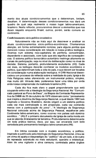 65
mento d o s atuais c o n d i c i o n a m e n t o s q u e a determinam, limitam,
desafiam. A determinação desses c o n d i c i o n a m e n t o s nos dará u m
quadro de qual seja realmente o nosso lugar latino-americano,
brasileiro. Nesta reflexão, p r o c u r a r e m o s descer a elementos q u e n o s
dizem respeito e n q u a n t o Brasil, outros, porém, serão c o m u n s ao
continente.
Condicionamento sócio-político-econômicos
Naturalmente não se trata aqui de descrever e analisar os
atuais c o n d i c i o n a m e n t o s sócio-político-econômicos. C h a m a r e m o s
atenção, em forma extremamente concisa, para alguns pontos q u e
merecem nossa consideração e m relação ã nossa prática teológica.
Vivemos n u m sistema neo-capitalista de periferia, concentrador,
dependente e associado, c o m t u d o q u e isto significa d e c o n s e q ü ê n -
cias. O sistema político burocrático-autoritário restringe altamente o s
canais de participação, seja no nível d e deliberação c o m o no nível de
decisão. Sistema, portanto, p r o f u n d a m e n t e excludente. (43). C a d a
vez mais, os teólogos deverão c o n h e c e r os modelos e c o n ô m i c o e
político, q u e determinam toda a vida d o país, e q u e devem ser levados
em consideração n u m a elaboração teológica. A CRB-Nacional d e s e n -
cadeou u m processo de reflexão s o b r e a realidade d o país. Igreja e da
Vida Religiosa neles oferecendo u m instrumental prático, simples,
mas muito útil. Através dele, p o d e r e m o s fazer u m a idéia por o n d e
anda nossa c o m p r e e n s ã o d a realidade brasileira (44).
Cada dia fica mais claro o papel p r e p o n d e r a n t e q u e está
o c u p a n d o entre nós a Ideologia d a S e g u r a n ç a Nacional. No " C o m u n i -
cado pastoral ao Povo de D e u s " , os Bispos d a Comissão Representa-
tiva d a CNBB de 25 d e o u t u b r o de 1976 observam c o m o " p e n s a m e n t o
que inspira a doutrina da S e g u r a n ç a Nacional, a qual desde 1964 t e m
inspirado o Governo Brasileiro, d a n d o origem a um sistema político
cada vez mais centralizado e, e m proporção, c a d a vez c o n t a n d o
menos c o m a participação d o p o v o " . . . " A ideologia da S e g u r a n ç a
Nacional colocada acima da S e g u r a n ç a Pessoal, espalha-se pelo
Continente latino-americano, c o m o ocorreu nos países s o b domínio
soviético..." (45).É o primeiro d o c u m e n t o de Igreja d e certa m o n t a e m
que se aborda diretamente tal temática. P r o f u n d a m e n t e determinante
em toda prática teórica, deve, por isso, ser e n c a r a d a c o m toda
seriedade pelo p e n s a m e n t o teológico latino-americano (46).
Em íntima c o n e x ã o c o m o modelo e c o n ô m i c o , e político,
inspirado e justificado pela Ideologia d e S e g u r a n ç a Nacional, criou-se
um clima d e apatia e desprestígio d o " p o l í t i c o " de um lado, e de o u t r o
de repressão sobretudo no meio estudantil, operário e intelectual.
Além d e uma vigilante e ativa censura, controlada pelos órgãos
 