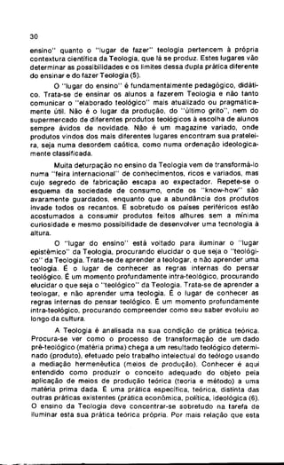 30
ensino" quanto o "lugar de fazer" teologia pertencem à própria
contextura científica da Teologia, que lá se produz. Estes lugares vão
determinar as possibilidades e os limites dessa dupla prática diferente
do ensinar e do fazer Teologia (5).
O "lugar do ensino" é fundamentalmente pedagógico, didáti-
co. Trata-se de ensinar os alunos a fazerem Teologia e não tanto
comunicar o "elaborado teológico" mais atualizado ou pragmatica-
mente útil. Não é o lugar da produção, do "último grito", nem do
supermercado de diferentes produtos teológicos ã escolha de alunos
sempre ávidos de novidade. Não é um magazine variado, onde
produtos vindos dos mais diferentes lugares encontram sua pratelei-
ra, seja numa desordem caótica, como numa ordenação ideologica-
mente cfassificada.
Muita deturpação no ensino da Teologia vem de transformá-lo
numa "feira internacional" de conhecimentos, ricos e variados, mas
cujo segredo de fabricação escapa ao expectador. Repete-se o
esquema da sociedade de consumo, onde os "know-how" são
avaramente guardados, enquanto que a abundância dos produtos
invade todos os recantos. E sobretudo os países periféricos estão
acostumados a consumir produtos feitos alhures sem a mínima
curiosidade e mesmo possibilidade de desenvolver uma tecnologia à
altura.
O "lugar do ensino" está voltado para iluminar o "lugar
epistêmico" da Teologia, procurando elucidar o que seja o "teológi-
co" da Teologia. Trata-se de aprender a teologar, e não aprender uma
teologia. É o lugar de conhecer as regras internas do pensar
teológico. É um momento profundamente intra-teológico, procurando
elucidar o que seja o "teológico" da Teologia. Trata-se de aprender a
teologar, e não aprender uma teologia. É o lugar de conhecer as
regras internas do pensar teológico. É um momento profundamente
intra-teológico, procurando compreender como seu saber evoluiu ao
longo da cultura.
A Teologia é analisada na sua condição de prática teórica.
Procura-se ver como o processo de transformação de um dado
pré-teológico (matéria prima) chega a um resultado teológico determi-
nado (produto), efetuado pelo trabalho intelectual do teólogo usando
a mediação hermenêutica (meios de produção). Conhecer é aqui
entendido como produzir o conceito adequado do objeto pela
aplicação de meios de produção teórica (teoria e método) a uma
matéria prima dada. É uma prática específica, teórica, distinta das
outras práticas existentes (prática econômica, política, ideológica (6).
O ensino da Teologia deve concentrar-se sobretudo na tarefa de
iluminar esta sua prática teórica própria. Por mais relação que esta
 