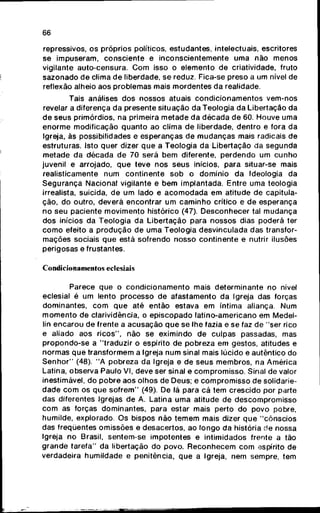 66
repressivos, os próprios políticos, estudantes, intelectuais, escritores
se impuseram, consciente e inconscientemente uma não menos
vigilante auto-censura. C o m isso o elemento de criatividade, fruto
sazonado d e clima d e liberdade, se reduz. Fica-se preso a um nível de
reflexão alheio aos problemas mais mordentes d a realidade.
Tais análises d o s nossos atuais c o n d i c i o n a m e n t o s vem-nos
revelar a diferença d a presente situação da Teologia da Libertação da
de seus primórdios, na primeira metade d a d é c a d a de 60. Houve uma
e n o r m e modificação q u a n t o ao clima de liberdade, dentro e fora da
Igreja, às possibilidades e esperanças de m u d a n ç a s mais radicais de
estruturas. Isto quer dizer q u e a Teologia da Libertação da segunda
metade da década de 70 será b e m diferente, perdendo um c u n h o
juvenil e arrojado, q u e teve nos seus inícios, para situar-se mais
realisticamente n u m continente s o b o domínio d a Ideologia da
S e g u r a n ç a Nacional vigilante e b e m implantada. Entre uma teologia
irrealista, suicida, de u m lado e a c o m o d a d a em atitude de capitula-
ção, do outro, deverá encontrar um c a m i n h o crítico e de esperança
no s e u paciente movimento histórico (47). Desconhecer tal m u d a n ç a
dos inícios da Teologia da Libertação para nossos dias poderá ter
c o m o efeito a p r o d u ç ã o de u m a Teologia desvinculada das transfor-
mações sociais q u e está sofrendo nosso continente e nutrir ilusões
perigosas e frustantes.
Condicionamentos eclesiais
Parece q u e o c o n d i c i o n a m e n t o mais determinante no nível
eclesial é um lento processo d e afastamento d a Igreja das forças
dominantes, c o m q u e até então estava em íntima aliança. Num
m o m e n t o de clarividência, o episcopado latino-americano em Medel-
lín encarou de frente a acusação q u e se lhe fazia e se faz de "ser rico
e aliado aos ricos", não se eximindo de culpas passadas, mas
propondo-se a "traduzir o espírito de pobreza e m gestos, atitudes e
normas q u e transformem a Igreja n u m sinal mais lúcido e autêntico do
S e n h o r " (48). " A pobreza da Igreja e de seus membros, na América
Latina, observa Paulo VI, deve ser sinal e compromisso. Sinal de valor
inestimável, d o p o b r e aos olhos de Deus; e c o m p r o m i s s o de solidarie-
dade c o m os q u e s o f r e m " (49). De lá para cá tem crescido por parte
das diferentes Igrejas de A. Latina u m a atitude de descompromisso
c o m as forças dominantes, para estar mais perto do povo pobre,
humilde, explorado. Os bispos não t e m e m mais dizer q u e " c ô n s c i o s
das freqüentes omissões e desacertos, ao longo da história de nossa
Igreja no Brasil, sentem-se impotentes e intimidados frente a tão
grande tarefa" da libertação do povo. R e c o n h e c e m c o m espírito de
verdadeira humildade e penitência, q u e a Igreja, nem sempre, tem
 
