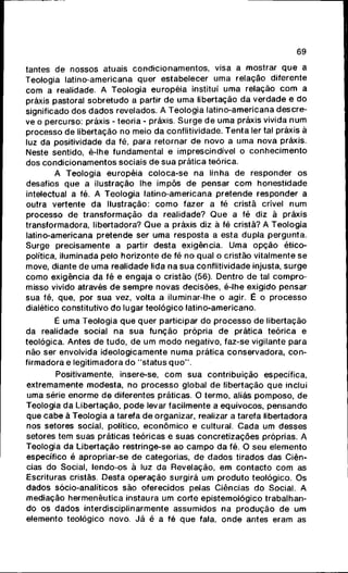 69
tantes de nossos atuais c o n d i c i o n a m e n t o s , visa a mostrar q u e a
Teologia latino-americana quer estabelecer uma relação diferente
com a realidade. A Teologia européia institui uma relação c o m a
práxis pastoral sobretudo a partir de uma libertação da verdade e do
significado dos d a d o s revelados. A Teologia latino-americana descre-
ve o percurso: práxis - teoria - práxis. S u r g e d e uma práxis vivida n u m
processo de libertação no meio da conflitividade. T e n t a ler tal práxis à
luz da positividade da fé, para retornar de novo a uma nova práxis.
Neste sentido, é-lhe fundamental e imprescindível o c o n h e c i m e n t o
dos c o n d i c i o n a m e n t o s sociais de sua prática teórica.
A Teologia européia coloca-se na linha de responder os
desafios que a ilustração lhe impôs de pensar c o m honestidade
intelectual a fé. A Teologia latino-americana pretende responder a
outra vertente da Ilustração: c o m o fazer a fé cristã crível num
processo de transformação da realidade? Q u e a fé diz à práxis
transformadora, libertadora? Q u e a práxis diz à fé cristã? A Teologia
latino-americana pretende ser uma resposta a esta dupla pergunta.
Surge precisamente a partir desta exigência. Uma opção ético-
política, iluminada pelo horizonte de fé no qual o cristão vitalmente se
move, diante de uma realidade lida na sua conflitividade injusta, surge
c o m o exigência da fé e engaja o cristão (56). Dentro de tal c o m p r o -
misso vivido através de s e m p r e novas decisões, é-lhe exigido pensar
sua fé, que, por sua vez, volta a iluminar-lhe o agir. É o processo
dialético constitutivo do lugar teológico latino-americano.
É uma Teologia q u e quer participar do processo de libertação
da realidade social na sua f u n ç ã o própria de prática teórica e
teológica. Antes de tudo, de u m m o d o negativo, faz-se vigilante para
não ser envolvida ideologicamente n u m a prática conservadora, c o n -
firmadora e legitimadora do "status q u o " .
Positivamente, insere-se, c o m sua contribuição específica,
extremamente modesta, no processo global de libertação q u e inclui
uma série enorme de diferentes práticas. O termo, aliás p o m p o s o , de
Teologia da Libertação, p o d e levar facilmente a equívocos, p e n s a n d o
que cabe à Teologia a tarefa de organizar, realizar a tarefa libertadora
nos setores social, político, e c o n ô m i c o e cultural. Cada um desses
setores tem suas práticas teóricas e suas concretizações próprias. A
Teologia da Libertação restringe-se ao c a m p o da fé. O seu elemento
específico é apropriar-se de categorias, de d a d o s tirados das Ciên-
cias do Social, lendo-os à luz da Revelação, em c o n t a c t o c o m as
Escrituras cristãs. Desta operação surgirá um p r o d u t o teológico. Os
dados sócio-analítjcos são oferecidos pelas Ciências do Social. A
mediação hermenêutica instaura um corte epistemológico trabalhan-
do os dados interdisciplinarmente assumidos na p r o d u ç ã o de um
elemento teológico novo. Já é a fé q u e fala, o n d e antes eram as
 