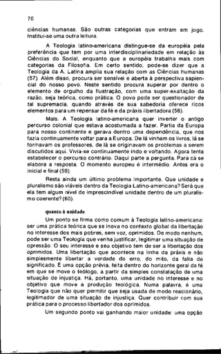 70
ciências humanas. São outras categorias q u e entram em jogo.
Institui-se uma outra leitura.
A Teologia latino-americana distingue-se da européia pela
preferência q u e t e m por u m a interdisciplinariedade em relação às
Ciências do Social, e n q u a n t o q u e a européia trabalha mais c o m
categorias da Filosofia. Em certo sentido, pode-se dizer q u e a
Teologia da A. Latina amplia s u a relação c o m as Ciências humanas
(57). Além disso, procura ser sensível e aberta à perspectiva sapien-
cial do nosso povo. Neste sentido procura superar por dentro o
elemento de orgulho da Ilustração, c o m u m a super-exaltação da
razão, seja teórica, c o m o prática. O povo p o d e ser questionador de
tal supremacia, q u a n d o através d e sua sabedoria oferece ricos
elementos para um repensar d a fé e d a práxis libertadora (58).
Mais. A Teologia latino-americana quer inverter o antigo
percurso colonial q u e estava a c o s t u m a d a a fazer. Partia da Europa
para nosso continente e gerava dentro uma dependência, q u e nos
fazia continuamente voltar para a Europa. De lá vinham os livros, lá se
formavam os professores, de lá se originavam os problemas a serem
discutidos aqui. Vivia-se c o n t i n u a m e n t e indo e voltando. A g o r a tenta
estabelecer o percurso contrário. Daqui parte a pergunta. Para cá se
elabora a resposta. O m o m e n t o e u r o p e u é intermédio. Antes era o
inicial e final (59).
Resta ainda um último problema importante. Q u e unidade e
pluralismo são viáveis dentro da Teologia Latino-americana? Será que
ela tem algum nível d e imprescindível unidade dentro de um pluralis-
m o coerente? (60).
quanto à unidade
Um ponto se firma c o m o c o m u m à Teologia latino-americana:
ser u m a prática teórica q u e se inova n o contexto global da libertação
no interesse dos mais pobres, sem voz, oprimidos. De m o d o nenhum,
p o d e ser uma Teologia q u e venha justificar, legitimar u m a situação de
opressão. O seu interesse e seu objetivo tem de ser a libertação dos
oprimidos. Uma libertação q u e a c o n t e c e na linha da práxis e não
simplesmente libertar a verdade do erro, do mito, da falta de
significado. É u m a opção prévia, feita dentro do horizonte geral da fé
em q u e se move o teólogo, a partir da simples constatação de uma
situação de injustiça. Há, portanto, uma unidade no interesse e no
objetivo q u e m o v e a p r o d u ç ã o teológica. Numa palavra, é uma
Teologia q u e não quer permitir q u e seja usada de m o d o reacionário,
legitimador de u m a situação de injustiça. Quer contribuir c o m sua
prática para o processo libertador d o s oprimidos.
Um s e g u n d o p o n t o vai g a n h a n d o maior unidade: uma opção
 