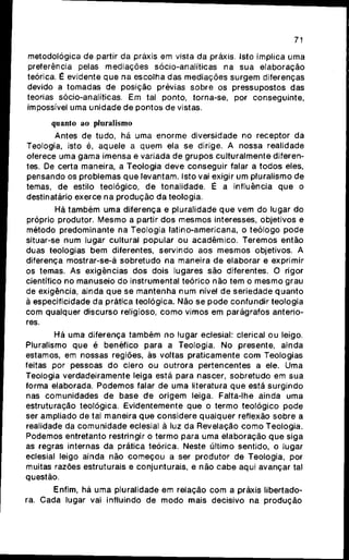 71
metodológica de partir da práxis em vista da práxis. Isto implica uma
preferência pelas mediações sócio-analíticas na sua elaboração
teórica. É evidente q u e na escolha das mediações s u r g e m diferenças
devido a tomadas de posição prévias s o b r e os pressupostos das
teorias sócio-analíticas. Em tal ponto, torna-se, por conseguinte,
impossível uma unidade de pontos de vistas.
quanto ao pluralismo
Antes de tudo, há uma e n o r m e diversidade no receptor da
Teologia, isto é, aquele a q u e m ela se dirige. A nossa realidade
oferece uma gama imensa e variada de g r u p o s culturalmente diferen-
tes. De certa maneira, a Teologia deve conseguir falar a t o d o s eles,
pensando os problemas q u e levantam. Isto vai exigir um pluralismo de
temas, de estilo teológico, de tonalidade. É a influência q u e o
destinatário exerce na p r o d u ç ã o da teologia.
Há t a m b é m uma diferença e pluralidade q u e vem do lugar do
próprio produtor. M e s m o a partir dos mesmos interesses, objetivos e
método predominante na Teologia latino-americana, o teólogo p o d e
situar-se num lugar cultural popular ou acadêmico. Teremos então
duas teologias bem diferentes, servindo aos m e s m o s objetivos. A
diferença mostrar-se-á sobretudo na maneira de elaborar e exprimir
os temas. As exigências dos dois lugares são diferentes. O rigor
científico no manuseio do instrumental teórico não tem o m e s m o grau
de exigência, ainda q u e se m a n t e n h a n u m nível de seriedade q u a n t o
à especificidade d a prática teológica. Não se p o d e confundir teologia
com qualquer discurso religioso, c o m o vimos em parágrafos anterio-
res.
Há uma diferença t a m b é m no lugar eclesial: clerical o u leigo.
Pluralismo q u e é benéfico para a Teologia. No presente, ainda
estamos, em nossas regiões, às voltas praticamente c o m Teologias
feitas por pessoas d o clero ou outrora pertencentes a ele. Uma
Teologia verdadeiramente leiga está para nascer, s o b r e t u d o em s u a
forma elaborada. P o d e m o s falar de uma literatura q u e está s u r g i n d o
nas comunidades de base d e origem leiga. Falta-lhe ainda uma
estruturação teológica. Evidentemente que o t e r m o teológico p o d e
ser ampliado de tal maneira q u e considere qualquer reflexão s o b r e a
realidade da c o m u n i d a d e eclesial à luz da Revelação c o m o Teologia.
Podemos entretanto restringir o termo para uma elaboração q u e siga
as regras internas da prática teórica. Neste último sentido, o lugar
eclesial leigo ainda não c o m e ç o u a ser produtor de Teologia, por
muitas razões estruturais e conjunturais, e não c a b e aqui avançar tal
questão.
Enfim, há uma pluralidade em relação c o m a práxis libertado-
ra. Cada lugar vai influindo de m o d o mais decisivo na p r o d u ç ã o
 