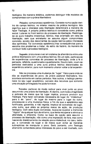 72
teológica. De maneira didática, p o d e m o s distinguir três modelos de
c o m p r o m i s s o c o m a práxis libertadora;
Primeiro: c o m p r o m i s s o epistêmico. Consiste numa opçào den-
tro d o c a m p o teórico, no interior m e s m o d a prática teológica. Isto
significa q u e o interesse pela libertação determinará a maneira de
fazer Teologia. A própria prática teórica ê c o n c e b i d a c o m o prática
social. Luta-se no front teórico do processo de libertação. Restringe-
se ao puro trabalho intelectual, teórico, mas orientado e m vista d a
libertação, s e m q u e entretanto s e assuma algum compromisso
concreto, exceto d o s decorrentes d a opção teórica pelos interesses
dos oprimidos. Tal conversão epistêmica traz conseqüências para a
escolha d o s problemas a tratar, d o estilo d e fazê-lo, d a maneira de
conduzir todo o processo teológico.
Segundo: procura-se viver e m sistema d e alternância entre uma
prática libertadora c o m uma prática teórica. De u m lado, participa-se
de experiências concretas do processo de libertação, onde a fé é
pensada, refletida, questionada e questionante. Doutro lado, vivem-se
períodos dedicados a u m a pura prática teórica distanciados da
experiência anterior, para n u m m o m e n t o ulterior voltar a tal experiên-
cia.
Não se processa u m a m u d a n ç a de " l u g a r " físico para o n d e se
dão as experiências d e povo, d e práxis pastoral libertadora. Isto
a c o n t e c e somente e m certos períodos. Nos outros, o teólogo perma-
nece no seu lugar acadêmico, cercado d o s recursos q u e somente
uma situação privilegiada lhe pode fornecer.
Terceiro: parte-se de m o d o radical para viver j u n t o ao povo
assumindo u m a práxis de libertação. Aí dentro, c o m toda a fragilidade
e pobreza de meios q u e tal lugar implica, p r o c u r a produzir sua
Teologia. Para fazer conversão necessária d o lugar d o "intelectual"
para o d o " p o v o " , d o lugar d o m e s m o para o lugar d o outro,
processa-se a u m a m u d a n ç a física, a fim d e q u e a epistêmica seja
fortificada, garantida, e não regrida. Implica tal conversão de lugar,
uma outra, q u e afeta os próprios meios d e ação, de produção
teológica. C o m esta dupla conversão, busca-se superar a tremenda
" l ó g i c a " de qualquer tipo de elitismo, q u e tenta recuperar e eliminar a
alteridade, o diferente. C o m o na base da o p ç ã o está assumir o
processo de libertação, não c o m o u m a imposição de fora, mas c o m o
nascendo dialeticamente da relação povo-intelectual, no caso, teólo-
go, a conversão d e lugar e d e meios quer evitar as maneiras
subreptícias d e manipular o povo. Será, portanto, uma Teologia
altamente c o m a n d a d a pelos interesses d o povo a ser libertado, c o m
 