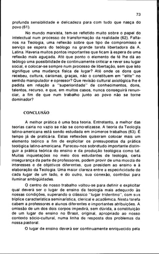 73
profunda sensibiHdade e delicadeza para c o m tudo q u e nasça do
povo (61).
No m u n d o marxista, tem-se refletido muito s o b r e o papel do
intelectual num processo de transformação da realidade (62). Falta-
nos na Teologia, uma reflexão s o b r e q u e tipo de c o m p r o m i s s o e
serviço se espera do teólogo na g r a n d e tarefa libertadora da A.
Latina. Haveria muitos pontos importantes q u e ficam ã espera de uma
reflexão mais a g u ç a d a . Até q u e ponto o elemento de fé lhe dá ao
teólogo uma possibilidade de c o n t i n u a m e n t e criticar e rever seu lugar
social, e colocar-se s e m p r e num processo de libertação, sem que isto
signifique uma m u d a n ç a física de lugar? Até o n d e os d o n s q u e
recebeu, cultura, carismas, graças, não o constituem em " e l i t e " no
sentido manipulador e opressor? Q u e revisão cultural axiológica lhe é
pedida em relação a " s u p e r i o r i d a d e " de c o n h e c i m e n t o s , dons,
talentos, recurso, e que, em muitos casos, n u n c a c o n s e g u i r á renun-
ciar, a fim de q u e num trabalho j u n t o ao p o v o não se torne
dominador?
CONCLUSÃO
A melhor prática é uma b o a teoria. Entretanto, a melhor das
teorias cairia no vazio se não se concretizasse. A teoria da Teologia
latino-americana está sendo estudada em inúmeros trabalhos (63). É
tempo já de praticá-la. Estas reflexões quiseram colocar mais um
elemento teórico a fim de explicitar os pressupostos da prática
teológica latino-americana. Pareceu-nos s o b r e t u d o importante distin-
guir a prática teórica do ensino e da p r o d u ç ã o teológica c o m o tal.
Muitas inquietações no meio dos estudantes de teologia, certa
insegurança da parte de professores, p o d e m provir de uma mescla de
interesses e de objetivos diferentes, que presidem ao ensino e à
elaboração da Teologia. Uma maior clareza entre a especificidade de
cada lugar de um lado, e do outro, sua conexão, contribui para
iluminar ambigüidades.
O centro de nosso trabalho voltou-se para definir e explicitar
qual deverá ser o lugar de ensino da teologia mais adequado às
nossas condições, s u p e r a n d o o clássico "lugar tridentino", c o m sua
tríplice característica seminarística, clerical e acadêmica. Nesta tarefa
cabem a professores e alunos diferentes e importantes atribuições. A
omissão de um dos dois corpos impedirá, sem dúvida, a constituição
de um lugar de ensino no Brasil, original, apropriado ao nosso
contexto sócio-cultural, numa linha de resposta dos problemas da
nossa pastoral.
O lugar de ensino deverá ser c o n t i n u a m e n t e enriquecido pela
 
