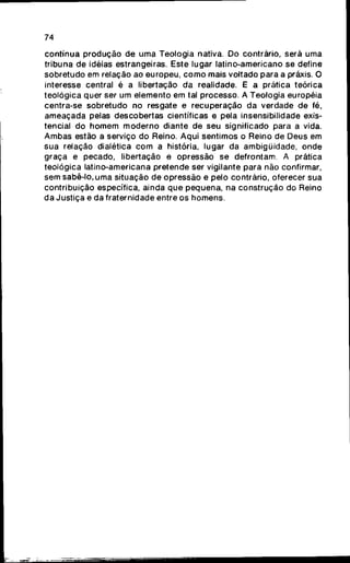 74
contínua p r o d u ç ã o de uma Teologia nativa. Do contrário, será uma
tribuna de idéias estrangeiras. Este lugar latino-americano se define
sobretudo em relação ao europeu, c o m o mais voltado para a práxis. O
interesse central é a libertação da realidade. E a prática teórica
teológica quer ser um elemento em tal processo. A Teologia européia
centra-se sobretudo no resgate e recuperação da verdade de fé,
ameaçada pelas descobertas científicas e pela insensibilidade exis-
tencial do fiomem m o d e r n o diante de seu significado para a vida.
Ambas estão a serviço do Reino. Aqui sentimos o Reino de Deus em
sua relação dialética c o m a história, lugar da ambigüidade, onde
graça e pecado, libertação e opressão se defrontam. A prática
teológica latino-americana pretende ser vigilante para não confirmar,
sem sabê-lo, uma situação de opressão e pelo contrário, oferecer sua
contribuição específica, ainda q u e pequena, na construção do Reino
da Justiça e da fraternidade entre os homens.
 