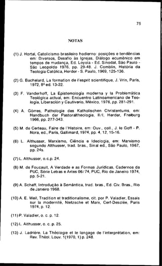 75
NOTAS
(1) J. Hortal, Catolicismo brasileiro hodierno: posições e tendências
em: Diversos, Desafio às Igrejas, Diálogo e c u m ê n i c o em
tempos de mudança, Ed. Loyola - Ed. Sinodal, São Paulo -
São L e o p o l d o 1976, pp. 29-48. J. Comblin, História da
Teologia Católica, Herder - S. Paulo, 1969, 125-136.
(2) G. Bachelard, La formation de Tesprit scientifique, J. Vrin, Paris,
1972, 89 ed. 13-22.
(3) F. Vanderhoff, La Epistemología m o d e r n a y Ia Problemática
Teológica actual, e m : E n c u e n t r o Latinoamericano de Teo-
logia, Liberación y Cautiverio, México, 1976, pp. 281-291.
(4) A. Gõrres, Pathologie des Katholischen Christentums, em:
H a n d b u c h der Pastoraltheologie, l l / l , Herder, Frehburg
1966, pp. 277-343.
(5) M. de Certeau, Faire de l'Histoire, em: Ouv., coll., J. le Goff - P.
Nora, ed.. Paris, Gailimard, 1974, pp. 4, 12, 15-16.
(6) L. Alttiusser, Marxismo, Ciência e Ideologia, em: Marxismo
s e g u n d o Althusser, trad. bras.. Sinal ed., São Paulo, 1967,
pp. 24s.
(7) L. Althusser, o.c.p. 24.
(8) M. de Foucault, A Verdade e as Formas Jurídicas, Cadernos da
PUC, Série Letras e Artes 0 6 / 7 4 , PUC, Rio de Janeiro 1974,
pp. 5-21.
(9) A. Schaff, Introdução à Semântica, trad. bras., Ed. Civ. Bras., Rio
de Janeiro 1968.
(10) A. E. Weil, Tradition et traditionalisme, cit. por P. Valadier, Essais
sur Ia modernitê, Nietzsche et Marx, Cerf-Desclée, Paris
1974, p. 12.
(11) P. Valadier, o. c. p. 12.
(12) L. Althusser, o. c. p. 25.
(13) J. Ladrière, La Théologie et le langage de rinterprétation, e m :
Rev.Théol. Louv. 1(1970, 1 ) p . 248.
 