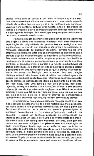 31
prática tenha com as outras e por mais importante que ela seja,
contudo torna-se insubstituível o conhecimento profundo da especifi-
cidade da prática teórica em geral e da teológica em particular.
Vivemos num contexto cultural pragmatista, onde o descrédito do
teórico e o impulso afetivo do imediato podem deturpar radicalmente
a elaboração da Teologia. Se há um lugar em que a pureza epistèmica
deve ser conservada, é o do ensino.
Portanto, o lugar do ensino não pode ser aquecido facilmente
pela urgência cálida dos interesses imediatos, mas antes fixar-se na
explicitaçáo da originalidade da prática teórica teológica e seu
significado no interior do universo da fé, da Igreja e da sociedade. L.
Althusser, insuspeito de qualquer idealismo, adverte-nos do erro
empirista e idealista de dizer que os conhecimentos científicos são o
produto da prática social em geral ou da prática política e econômica.
Pois assim alimentaremos a idéia de que as práticas não-científicas
produzem por si mesmas, espontaneamente, o equivalente ã prática
científica, e descuidaremos o caráter e a função insubstituíveis da
prática científica (7). É o preconceito de que a própria prática pastoral
é suficiente sem uma teoria (teologia) ou que a produz espontanea-
mente. No ensino da Teologia deve aparecer claro esta relação
dialética, evitando simplismos fáceis. A prática pastoral entregue a ela
mesma não produzirá senão teologias reformistas, facilmente mescla-
das de elementos incriticados da ideologia dominante ou divergente.
Em todo caso, será uma teologia não auto-criticada, não auto-
regulada, entregue e sujeita a manipulações alheias a seu estatuto
próprio, já que ele é precisamente negligenciado. Não é necessário
enfatizar o risco que tal tipo de Teologia corre, uma vez que perdeu
seu auto-controle. Este só é possível através do conhecimento
rigoroso e uso exato das regras que presidem seu estatuto teórico.
É fundamental no estudo e ensino da Teologia penetrar no seu
modo peculiar de apropriar-se do objeto material que lhe é proposto.
Tal modo consiste num processo hermenêutico, em que a partir das
Escrituras Cristãs se faz a leitura do material pré-teológico. A
mediação hermenêutica - os meios próprios de produção da
Teologia - , supõe um contínuo processo de compreensão da
Tradição cristã por um lado, e por outro o confronto desta compreen-
são com o dado a ser teologizado. Podemos, portanto, distinguir três
passos no processo teológico. Um primeiro passo é a elaboração do
dado pre-teológico, tirado seja da experiência, seja do fruto da
elaboração de outra ciência. Um segundo passo é a compreensão da
Escritura cristã, o modo próprio com que a Teologia lê, elabora o
dado que o primeiro passo lhe oferece. Este segundo passo tem dois
momentos. Supõe um saber explicativo da Escritura cristã, procuran-
do penetrar-lhe as estruturas, com instrumentais científicos crítico-
 