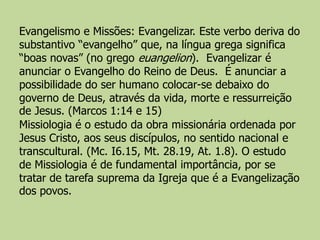 Evangelismo e Missões: Evangelizar. Este verbo deriva do
substantivo “evangelho” que, na língua grega significa
“boas novas” (no grego euangelion). Evangelizar é
anunciar o Evangelho do Reino de Deus. É anunciar a
possibilidade do ser humano colocar-se debaixo do
governo de Deus, através da vida, morte e ressurreição
de Jesus. (Marcos 1:14 e 15)
Missiologia é o estudo da obra missionária ordenada por
Jesus Cristo, aos seus discípulos, no sentido nacional e
transcultural. (Mc. I6.15, Mt. 28.19, At. 1.8). O estudo
de Missiologia é de fundamental importância, por se
tratar de tarefa suprema da Igreja que é a Evangelização
dos povos.
 