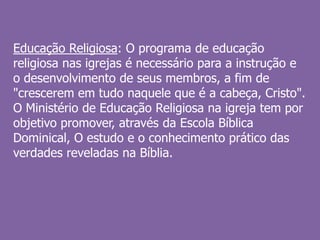 Educação Religiosa: O programa de educação
religiosa nas igrejas é necessário para a instrução e
o desenvolvimento de seus membros, a fim de
"crescerem em tudo naquele que é a cabeça, Cristo".
O Ministério de Educação Religiosa na igreja tem por
objetivo promover, através da Escola Bíblica
Dominical, O estudo e o conhecimento prático das
verdades reveladas na Bíblia.
 