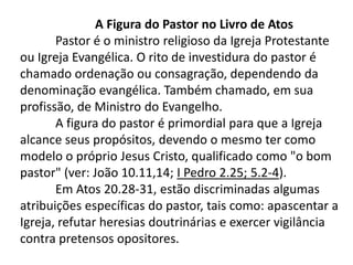 A Figura do Pastor no Livro de Atos
       Pastor é o ministro religioso da Igreja Protestante
ou Igreja Evangélica. O rito de investidura do pastor é
chamado ordenação ou consagração, dependendo da
denominação evangélica. Também chamado, em sua
profissão, de Ministro do Evangelho.
       A figura do pastor é primordial para que a Igreja
alcance seus propósitos, devendo o mesmo ter como
modelo o próprio Jesus Cristo, qualificado como "o bom
pastor" (ver: João 10.11,14; I Pedro 2.25; 5.2-4).
       Em Atos 20.28-31, estão discriminadas algumas
atribuições específicas do pastor, tais como: apascentar a
Igreja, refutar heresias doutrinárias e exercer vigilância
contra pretensos opositores.
 