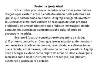 Pastor na Igreja Atual
        Nós cristãos precisamos reconhecer as fortes e dramáticas
relações que existem entre o contexto urbano onde estamos e as
igrejas que pastoreamos na cidade. As igrejas em geral, investem
seus recursos e melhores líderes na resolução de seus próprios
problemas, ensimesmadas em seus prédios e instituições, dando
pouquíssima atenção ao contexto social e cultural onde se
encontram inseridas.
        Existem 4 (quatro) conceitos errôneos sobre a cidade:
a) O primeiro conceito errôneo que igrejas e pastores demonstram
com relação à cidade onde moram, sem dúvida, é a afirmação de
que a cidade, em si mesma, define-se como má e pecadora. A igreja
deve enxergar a cidade como objeto do amor de Deus e enxergar a
si mesma como sinal e instrumento de redenção, paz (shalom),
esperança e justiça para a cidade.
 