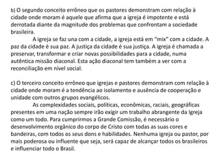b) O segundo conceito errôneo que os pastores demonstram com relação à
cidade onde moram é aquele que afirma que a igreja é impotente e está
derrotada diante da magnitude dos problemas que confrontam a sociedade
brasileira.
          A igreja se faz una com a cidade, a igreja está em “mix” com a cidade. A
paz da cidade é sua paz. A justiça da cidade é sua justiça. A igreja é chamada a
preservar, transformar e criar novas possibilidades para a cidade, numa
autêntica missão diaconal. Esta ação diaconal tem também a ver com a
reconciliação em nível social.

c) O terceiro conceito errôneo que igrejas e pastores demonstram com relação à
cidade onde moram é a tendência ao isolamento e ausência de cooperação e
unidade com outros grupos evangélicos.
         As complexidades sociais, políticas, econômicas, raciais, geográficas
presentes em uma nação sempre irão exigir um trabalho abrangente da Igreja
como um todo. Para cumprirmos a Grande Comissão, é necessário o
desenvolvimento orgânico do corpo de Cristo com todas as suas cores e
bandeiras, com todos os seus dons e habilidades. Nenhuma igreja ou pastor, por
mais poderosa ou influente que seja, será capaz de alcançar todos os brasileiros
e influenciar todo o Brasil.
 