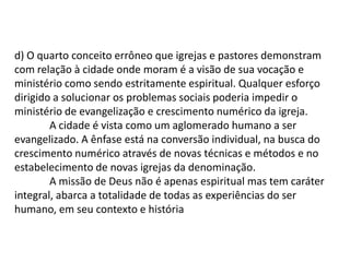 d) O quarto conceito errôneo que igrejas e pastores demonstram
com relação à cidade onde moram é a visão de sua vocação e
ministério como sendo estritamente espiritual. Qualquer esforço
dirigido a solucionar os problemas sociais poderia impedir o
ministério de evangelização e crescimento numérico da igreja.
        A cidade é vista como um aglomerado humano a ser
evangelizado. A ênfase está na conversão individual, na busca do
crescimento numérico através de novas técnicas e métodos e no
estabelecimento de novas igrejas da denominação.
        A missão de Deus não é apenas espiritual mas tem caráter
integral, abarca a totalidade de todas as experiências do ser
humano, em seu contexto e história
 
