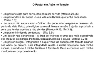 O Pastor em Ação no Templo


• Um pastor existe para servir, não para ser servido (Mateus 20.26);
• Um pastor deve ser sóbrio - Uma vida equilibrada, que tenha bom senso
 (I Pedro 5.8);
• Um pastor não espancador - O líder não pode estar magoando pessoas, do
ponto de vista físico, psicológico ou moral. Nossa missão é ajudar a produzir a
cura das feridas abertas e não abri-las (Mateus 9.12; ITm3.3);
• Um pastor inimigo de contendas - (Tito 3.9);
• Um pastor não ganancioso - A área de finanças é uma das mais suscetíveis
aos ataques do inimigo. Portanto, toda a prudência é pouca (Mateus 6.24);
• Um pastor íntegro - Integridade é o que você faz quando está fora do alcance
dos olhos de outrem. Esta integridade revela a minha fidelidade com minha
esposa, estende-se à minha família e à família de Deus e continua com minha
mordomia e comprometimento.
 