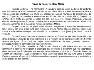 Figura do Pastor na Idade Média

           Período Medieval (476- 1500 d.C.). A estrutural geral da igreja medieval do Ocidente
concentrava-se na autoridade e no celibato de seu clero. Muitos líderes retiravam-se para a
vida ascética dos mosteiros no intuito de escapar do caráter mundano do Cristianismo da
época. O padrão de autoridade centrava-se em Roma, com o primeiro Papa, Gregório, o
Grande (540- 604), assumindo o poder em 590. Em seu livro Regras Pastorais, Gregório
discute muitas questões, inclusive qualificações e responsabilidades dos ministros,. Essa obra
monumental tornou-se o manual do ministério da Idade Média.
           Grupos como os dos paulicianos, cátaros, albigenses e valdenses demonstraram
forte paixão por uma igreja pura com ministério bíblico. Como observa Bainton, esses não
foram absolutamente hereges, mas cismáticos, e apenas porque [foram] expulsos contra a
vontade.
           Os paulicianos, em seu importante manual, A Chave da Verdade, falam de uma
igreja simples, construída de arrependimento e fé e referem-se ao que foi aprendido do Senhor
acerca da igreja. Bons pastores, cujas responsabilidades incluem governo, pastoreio,
pregação, cuidado e administração dos sacramentos.
           John Wycliffe o erudito de Oxford mais destacado da época sem eus escritos
restringem a licença do pregador à exposição das escrituras e declaram que “os sacerdotes
devem exercer sua função principal, ou seja, o cuidado com o pastorado. Eles não devem se
ocultar em clausuras”. Suas declarações mais vigorosas estão em seu livro Sobre o Ofício
Pastoral, no qual afirma: há dois fatores que dizem respeito à posição do pastor: a santidade e
a integridade de seu ensino.
 