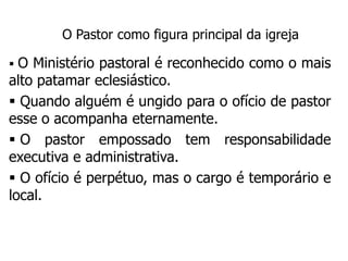 O Pastor como figura principal da igreja

 O Ministério pastoral é reconhecido como o mais
alto patamar eclesiástico.
 Quando alguém é ungido para o ofício de pastor
esse o acompanha eternamente.
 O pastor empossado tem responsabilidade
executiva e administrativa.
 O ofício é perpétuo, mas o cargo é temporário e
local.
 