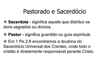 Pastorado e Sacerdócio
 Sacerdote - significa aquele que distribui os
dons sagrados ou divinos.
 Pastor - significa guardião ou guia espiritual.
 Em 1 Pe.2:9 encontramos a doutrina do
Sacerdócio Universal dos Crentes, onde todo o
cristão é diretamente responsável perante Cristo.
 