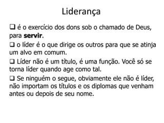 Liderança
 é o exercício dos dons sob o chamado de Deus,
para servir.
 o líder é o que dirige os outros para que se atinja
um alvo em comum.
 Líder não é um título, é uma função. Você só se
torna líder quando age como tal.
 Se ninguém o segue, obviamente ele não é líder,
não importam os títulos e os diplomas que venham
antes ou depois de seu nome.
 