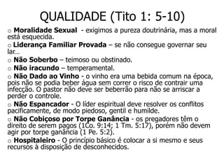 QUALIDADE (Tito 1: 5-10)
o Moralidade Sexual - exigimos a pureza doutrinária, mas a moral
está esquecida.
o Liderança Familiar Provada – se não consegue governar seu
lar…
o Não Soberbo – teimoso ou obstinado.
o Não iracundo – temperamental.
o Não Dado ao Vinho - o vinho era uma bebida comum na época,
pois não se podia beber água sem correr o risco de contrair uma
infecção. O pastor não deve ser beberrão para não se arriscar a
perder o controle.
o Não Espancador - O líder espiritual deve resolver os conflitos
pacificamente, de modo piedoso, gentil e humilde.
o Não Cobiçoso por Torpe Ganância - os pregadores têm o
direito de serem pagos (1Co. 9:14; 1 Tm. 5:17), porém não devem
agir por torpe ganância (1 Pe. 5:2).
o Hospitaleiro - O princípio básico é colocar a si mesmo e seus
recursos à disposição de desconhecidos.
 