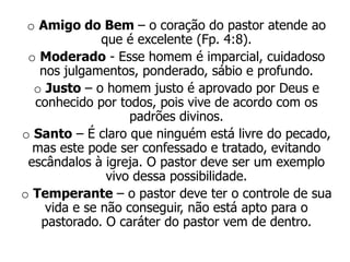 o Amigo do Bem – o coração do pastor atende ao
              que é excelente (Fp. 4:8).
 o Moderado - Esse homem é imparcial, cuidadoso
   nos julgamentos, ponderado, sábio e profundo.
  o Justo – o homem justo é aprovado por Deus e
  conhecido por todos, pois vive de acordo com os
                   padrões divinos.
o Santo – É claro que ninguém está livre do pecado,
  mas este pode ser confessado e tratado, evitando
 escândalos à igreja. O pastor deve ser um exemplo
               vivo dessa possibilidade.
o Temperante – o pastor deve ter o controle de sua
    vida e se não conseguir, não está apto para o
   pastorado. O caráter do pastor vem de dentro.
 