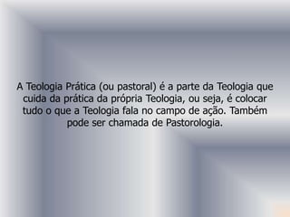 A Teologia Prática (ou pastoral) é a parte da Teologia que
 cuida da prática da própria Teologia, ou seja, é colocar
 tudo o que a Teologia fala no campo de ação. Também
           pode ser chamada de Pastorologia.
 