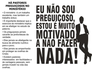 HÁ PASTORES
   PREGUIÇOSOS NO
     MINISTÉRIO
• O ministério é um trabalho
excelente, mas também um
trabalho árduo;
• É importante destacar que o
exercício do ministério implica
em se afadigar no estudo da
palavra;
• Os preguiçosos jamais
cavarão as profundezas da
verdade;
• Eles jamais se afadigarão na
busca de alimento nutritivo
para o povo;
• Eles jamais se empenharão
em proteger as ovelhas de
Cristo;
• Existem pastores
interessados em facilidades e
de vantagens pessoais, sem
jamais investir na vida das
ovelhas.
 