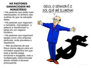 HÁ PASTORES
  GANANCIOSOS NO
    MINISTÉRIO
• Há pastores que estão mais
interessados no dinheiro das
ovelhas do que na salvação
delas;
• Há pastores que negociam
o ministério, mercadejam a
palavra e transformam a
igreja em um negócio
lucrativo;
• Há pastores que organizam
igrejas como uma empresa
particular, onde prevalece o
nepotismo;
• Não duvidamos de que
Deus chame alguns para um
ministério específico em que
toda a família esteja
envolvida e engajada, mas a
multiplicação indiscriminada
desse modelo é deveras
preocupante.
 