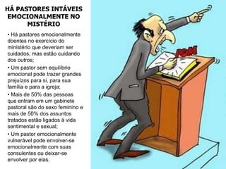 HÁ PASTORES INTÁVEIS
 EMOCIONALMENTE NO
      MISTÉRIO
• Há pastores emocionalmente
doentes no exercício do
ministério que deveriam ser
cuidados, mas estão cuidando
dos outros;
• Um pastor sem equilíbrio
emocional pode trazer grandes
prejuízos para si, para sua
família e para a igreja;
• Mais de 50% das pessoas
que entram em um gabinete
pastoral são do sexo feminino e
mais de 50% dos assuntos
tratados estão ligados à vida
sentimental e sexual;
• Um pastor emocionalmente
vulnerável pode envolver-se
emocionalmente com suas
consulentes ou deixar-se
envolver por elas.
 