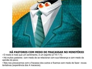 HÁ PASTORES COM MEDO DE FRACASSAR NO MINSTÉRIO
• O medo é mais que um sentimento, é um espírito (2 Tm 1:7);
• Há muitos pastores com medo de se relacionar com sua liderança e com medo da
opinião do povo;
• Nós nos precavemos com o fracasso dos outros e ficamos com medo de fazer novas
tentativas (experiência dos 4 macacos).
 