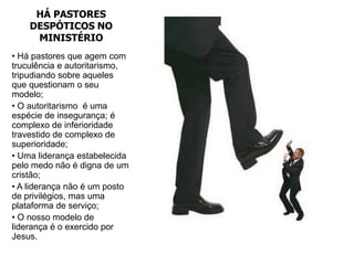 HÁ PASTORES
    DESPÓTICOS NO
     MINISTÉRIO
• Há pastores que agem com
truculência e autoritarismo,
tripudiando sobre aqueles
que questionam o seu
modelo;
• O autoritarismo é uma
espécie de insegurança; é
complexo de inferioridade
travestido de complexo de
superioridade;
• Uma liderança estabelecida
pelo medo não é digna de um
cristão;
• A liderança não é um posto
de privilégios, mas uma
plataforma de serviço;
• O nosso modelo de
liderança é o exercido por
Jesus.
 