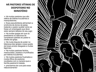 HÁ PASTORES VÍTIMAS DE
      DESPOTISMO NO
        MINISTÉRIO

 Há muitos pastores que são
reféns de líderes truculentos e
manipuladores;
 Esse pseudolíderes alimentam a
síndrome de donos da igreja,
tratando o pastor auxiliar como se
fosse um empregado que deve
estar sempre debaixo do seu jugo;
 Há muitas igrejas em que os
presbíteros ou diáconos se
consideram patrões do pastor e
chefes da igreja;
 Há muita disputa de poder na
liderança das igrejas e essa queda
de braço produz desgaste e muitas
lágrimas;
 Há muitos pastores feridos,
machucados, pisados e humilhados
por líderes truculentos;
 Há muitos pastores frustrados e
muitos filhos de pastores
revoltados com a maneira que a
família pastoral é tratada;
 precisamos de cura para esse
relacionamento!
 