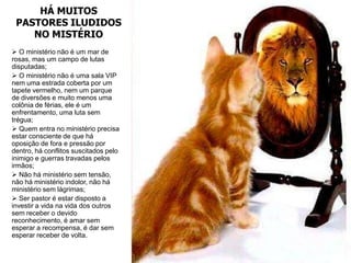 HÁ MUITOS
 PASTORES ILUDIDOS
    NO MISTÉRIO
 O ministério não é um mar de
rosas, mas um campo de lutas
disputadas;
 O ministério não é uma sala VIP
nem uma estrada coberta por um
tapete vermelho, nem um parque
de diversões e muito menos uma
colônia de férias, ele é um
enfrentamento, uma luta sem
trégua;
 Quem entra no ministério precisa
estar consciente de que há
oposição de fora e pressão por
dentro, há conflitos suscitados pelo
inimigo e guerras travadas pelos
irmãos;
 Não há ministério sem tensão,
não há ministério indolor, não há
ministério sem lágrimas;
 Ser pastor é estar disposto a
investir a vida na vida dos outros
sem receber o devido
reconhecimento, é amar sem
esperar a recompensa, é dar sem
esperar receber de volta.
 