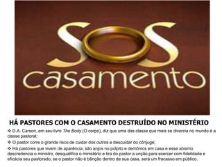 HÁ PASTORES COM O CASAMENTO DESTRUÍDO NO MINISTÉRIO
 D.A. Carson, em seu livro The Body (O corpo), diz que uma das classe que mais se divorcia no mundo é a
classe pastoral;
 O pastor corre o grande risco de cuidar dos outros e descuidar do cônjuge;
 Há pastores que vivem de aparência, são anjos no púlpito e demônios em casa e esse abismo
descredencia o ministro, desqualifica o ministério e tira do pastor a unção para exercer com fidelidade e
eficácia seu pastorado, se o pastor não é bênção dentro da sua casa, será um fracasso em público.
 