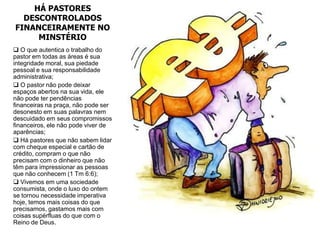 HÁ PASTORES
  DESCONTROLADOS
FINANCEIRAMENTE NO
     MINSTÉRIO
 O que autentica o trabalho do
pastor em todas as áreas é sua
integridade moral, sua piedade
pessoal e sua responsabilidade
administrativa;
 O pastor não pode deixar
espaços abertos na sua vida, ele
não pode ter pendências
financeiras na praça, não pode ser
desonesto em suas palavras nem
descuidado em seus compromissos
financeiros, ele não pode viver de
aparências;
 Há pastores que não sabem lidar
com cheque especial e cartão de
crédito, compram o que não
precisam com o dinheiro que não
têm para impressionar as pessoas
que não conhecem (1 Tm 6:6);
 Vivemos em uma sociedade
consumista, onde o luxo do ontem
se tornou necessidade imperativa
hoje, temos mais coisas do que
precisamos, gastamos mais com
coisas supérfluas do que com o
Reino de Deus.
 