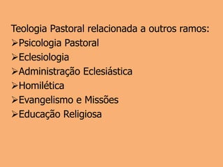 Teologia Pastoral relacionada a outros ramos:
Psicologia Pastoral
Eclesiologia
Administração Eclesiástica
Homilética
Evangelismo e Missões
Educação Religiosa
 