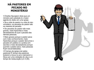HÁ PASTORES EM
       PECADO NO
       MINISTÉRIO
 Charles Spurgeon dizia que um
ministro sem piedade é o maior
agente do diabo em uma igreja;
 Se a vida do pastor é a vida do seu
ministério, os pecados do pastor são
os mestres do pecado;
 Os pecados do pastor são mais
graves, mais hipócritas e mais
devastadores do que o pecado das
demais pessoas;
 Mais graves porque o pastor peca
com mais conhecimento; mais
hipócritas porque o pastor denuncia o
pecado em público e o pratica em
secreto e mais devastadores porque
quando o pastor peca, mais pessoas
ficam escandalizadas;
 É tempo da igreja orar pelos
pastores! É tempo dos pastores
botarem a boca no pó e clamarem a
Deus por uma visitação do céu e um
tempo de restauração (Lm 3:29).
 