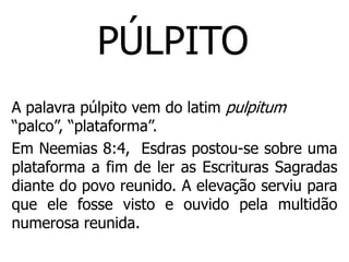 PÚLPITO
A palavra púlpito vem do latim pulpitum
“palco”, “plataforma”.
Em Neemias 8:4, Esdras postou-se sobre uma
plataforma a fim de ler as Escrituras Sagradas
diante do povo reunido. A elevação serviu para
que ele fosse visto e ouvido pela multidão
numerosa reunida.
 