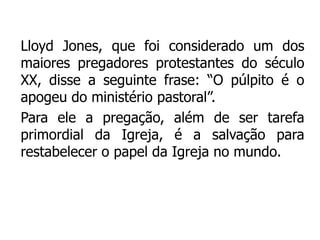 Lloyd Jones, que foi considerado um dos
maiores pregadores protestantes do século
XX, disse a seguinte frase: “O púlpito é o
apogeu do ministério pastoral”.
Para ele a pregação, além de ser tarefa
primordial da Igreja, é a salvação para
restabelecer o papel da Igreja no mundo.
 