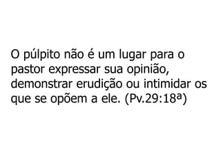 O púlpito não é um lugar para o
pastor expressar sua opinião,
demonstrar erudição ou intimidar os
que se opõem a ele. (Pv.29:18ª)
 