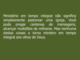 Ministério em tempo integral não significa
simplesmente pastorear uma igreja. Você
pode pregar centenas de mensagens,
alcançar multidões de milhares. Mas nenhuma
destas coisas o torna ministro em tempo
integral aos olhos de Deus.
 